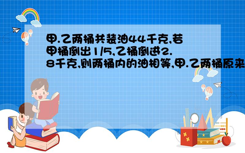 甲.乙两桶共装油44千克,若甲桶倒出1/5,乙桶倒进2.8千克,则两桶内的油相等,甲.乙两桶原来各装油多少千克?