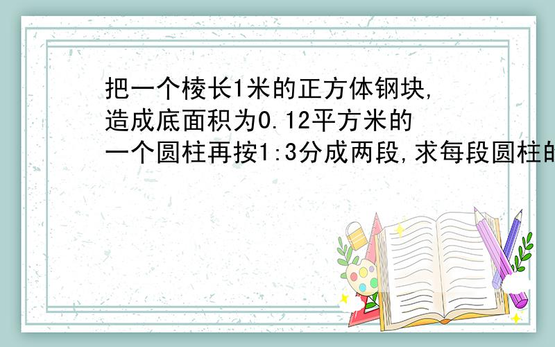 把一个棱长1米的正方体钢块,造成底面积为0.12平方米的一个圆柱再按1:3分成两段,求每段圆柱的长各是多少米?