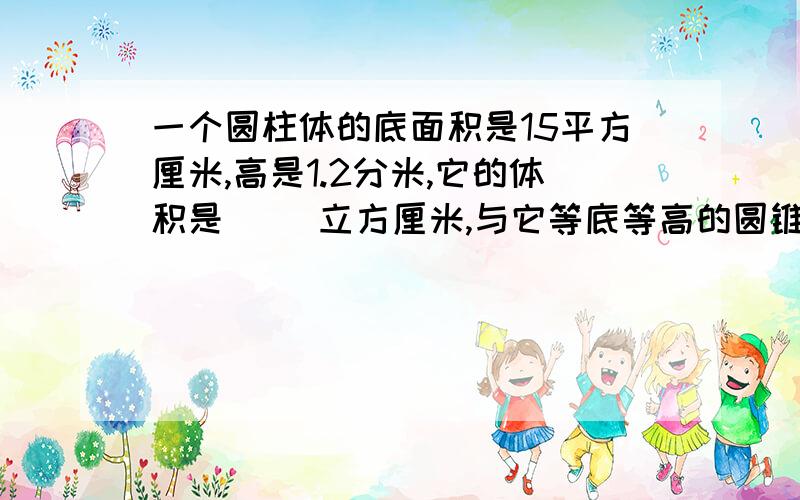 一个圆柱体的底面积是15平方厘米,高是1.2分米,它的体积是（ ）立方厘米,与它等底等高的圆锥体的体积是2、一个圆柱体的底面积是15平方厘米,高是1.2分米,它的体积是（ ）立方厘米,与它等底