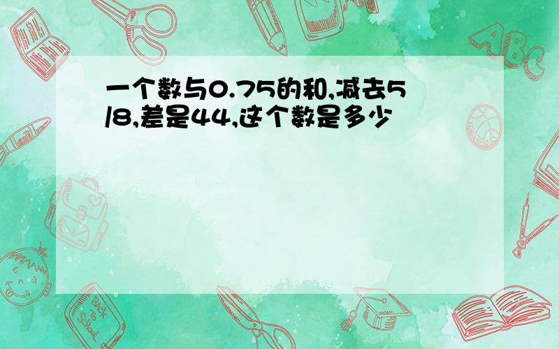 一个数与0.75的和,减去5/8,差是44,这个数是多少