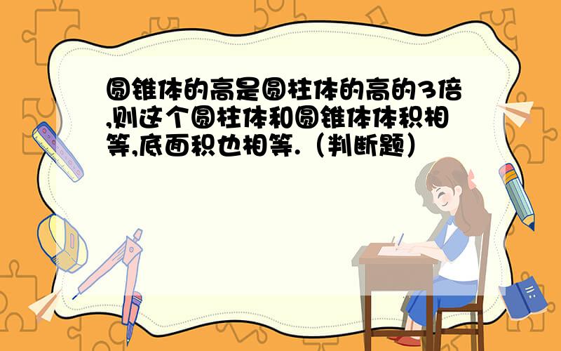 圆锥体的高是圆柱体的高的3倍,则这个圆柱体和圆锥体体积相等,底面积也相等.（判断题）