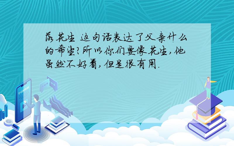 落花生 这句话表达了父亲什么的希望?所以你们要像花生,他虽然不好看,但是很有用.