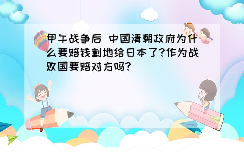 甲午战争后 中国清朝政府为什么要赔钱割地给日本了?作为战败国要赔对方吗?