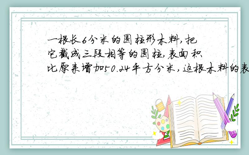 一根长6分米的圆柱形木料,把它截成三段相等的圆柱,表面积比原来增加50.24平方分米,这根木料的表面积是急