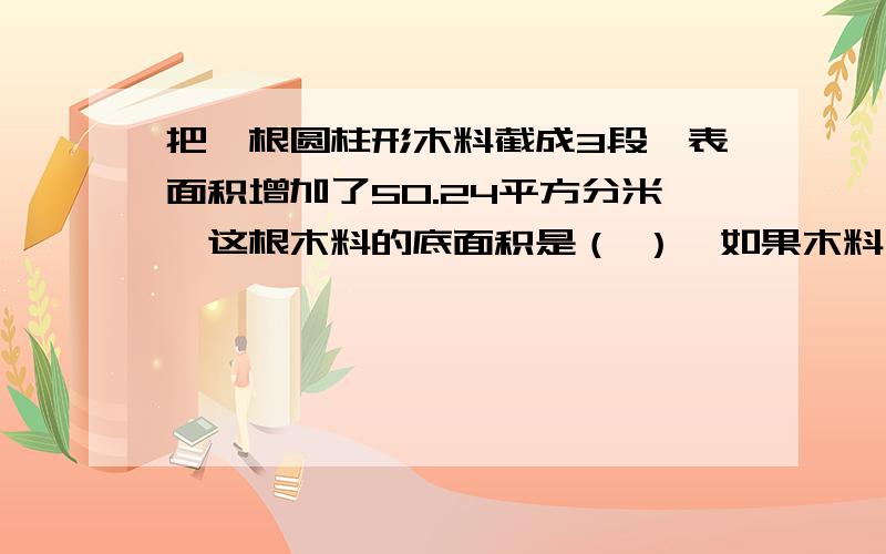 把一根圆柱形木料截成3段,表面积增加了50.24平方分米,这根木料的底面积是（ ）,如果木料长2米,它的体积是（ ）