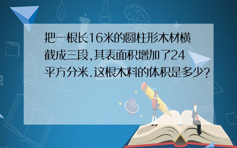 把一根长16米的圆柱形木材横截成三段,其表面积增加了24平方分米.这根木料的体积是多少?