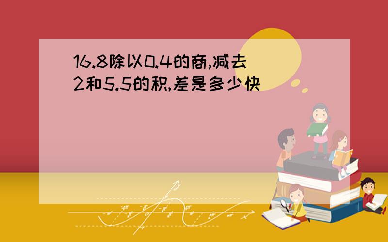 16.8除以0.4的商,减去2和5.5的积,差是多少快