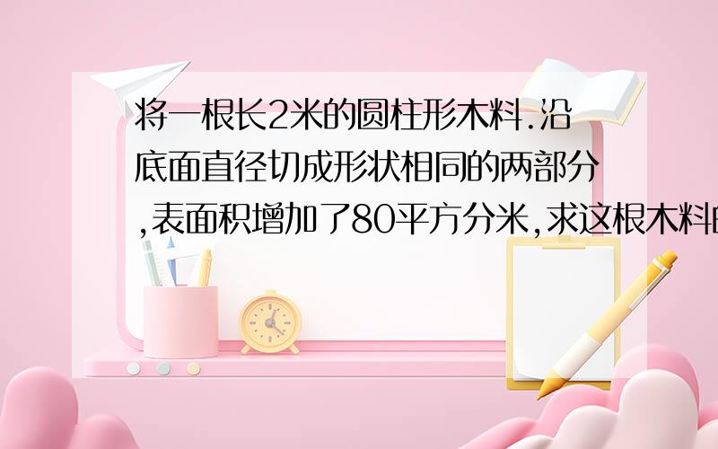 将一根长2米的圆柱形木料.沿底面直径切成形状相同的两部分,表面积增加了80平方分米,求这根木料的体积