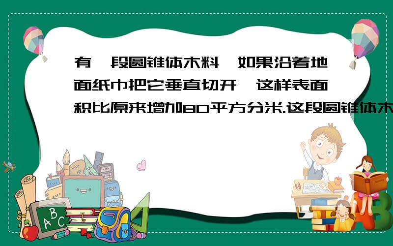 有一段圆锥体木料,如果沿着地面纸巾把它垂直切开,这样表面积比原来增加80平方分米.这段圆锥体木料的体积是多少?