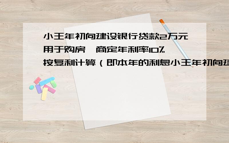 小王年初向建设银行贷款2万元用于购房,商定年利率10%,按复利计算（即本年的利息小王年初向建设银行贷款2万元用于购房，商定年利率10%，按复利计算（即本年的利息计入次年的本金生息）