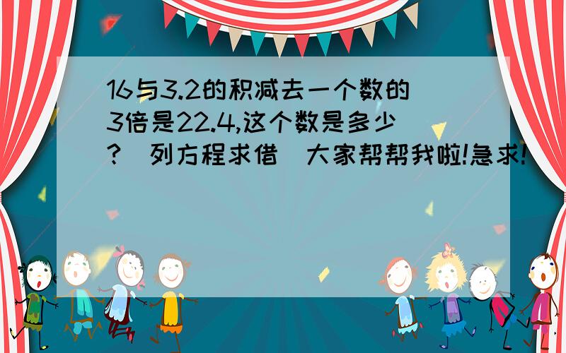 16与3.2的积减去一个数的3倍是22.4,这个数是多少?(列方程求借)大家帮帮我啦!急求!