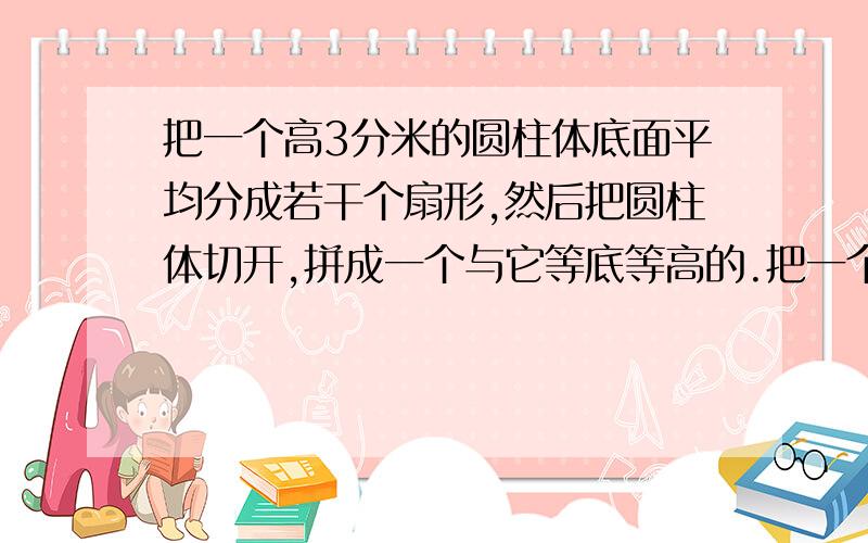 把一个高3分米的圆柱体底面平均分成若干个扇形,然后把圆柱体切开,拼成一个与它等底等高的.把一个高3分米的圆柱体底面平均分成若干个扇形,然后把圆柱体切开,拼成一个与它等底等高的近