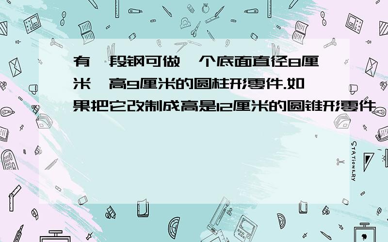 有一段钢可做一个底面直径8厘米,高9厘米的圆柱形零件.如果把它改制成高是12厘米的圆锥形零件,零件的底面积是多少平方厘米?