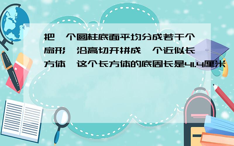 把一个圆柱底面平均分成若干个扇形,沿高切开拼成一个近似长方体,这个长方体的底周长是41.4厘米,高是5厘米,求它的体积.写清楚过程,