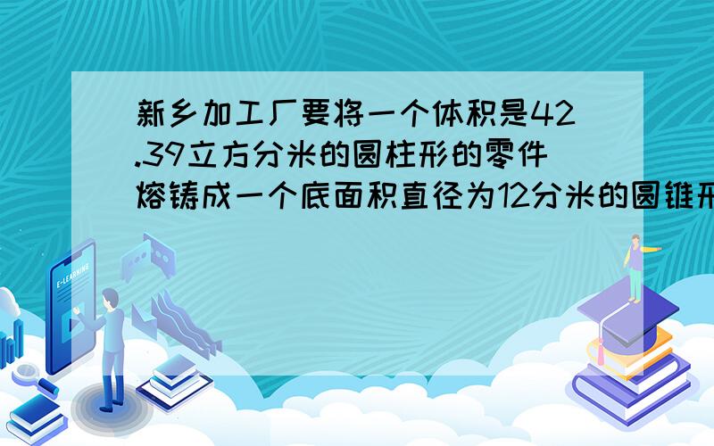 新乡加工厂要将一个体积是42.39立方分米的圆柱形的零件熔铸成一个底面积直径为12分米的圆锥形零件,圆锥的高是多少?