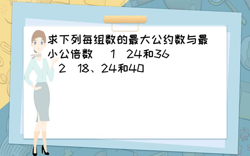 求下列每组数的最大公约数与最小公倍数 （1）24和36 （2）18、24和40