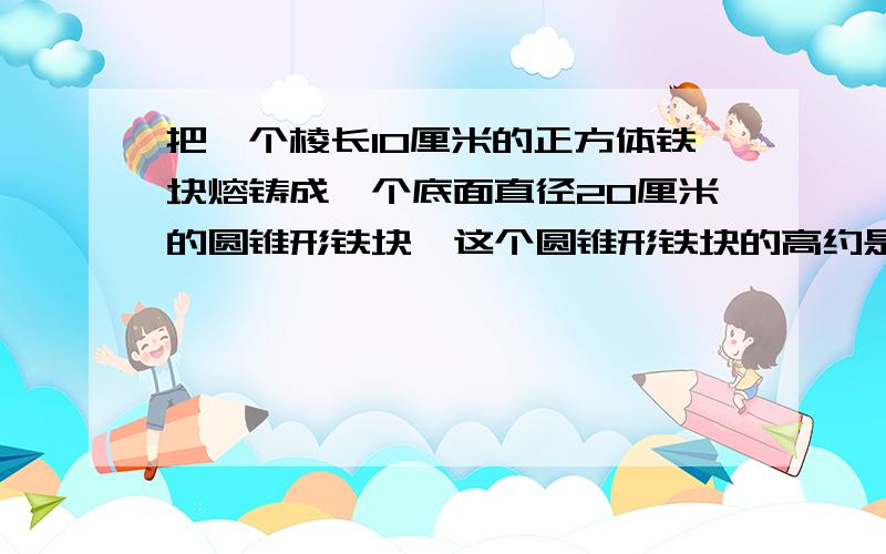 把一个棱长10厘米的正方体铁块熔铸成一个底面直径20厘米的圆锥形铁块,这个圆锥形铁块的高约是多少厘米?【得数保留整数】