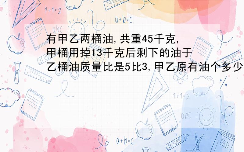 有甲乙两桶油,共重45千克,甲桶用掉13千克后剩下的油于乙桶油质量比是5比3,甲乙原有油个多少千克?