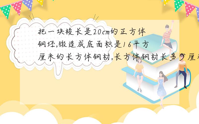 把一块棱长是20cm的正方体钢坯,锻造成底面积是16平方厘米的长方体钢材,长方体钢材长多少厘米?