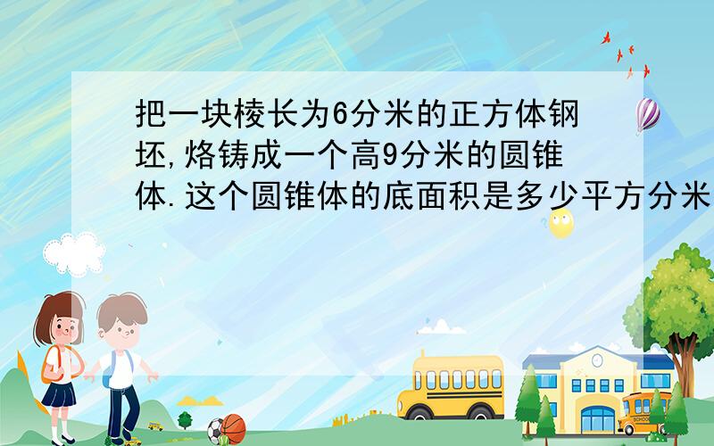 把一块棱长为6分米的正方体钢坯,烙铸成一个高9分米的圆锥体.这个圆锥体的底面积是多少平方分米?(方程解)