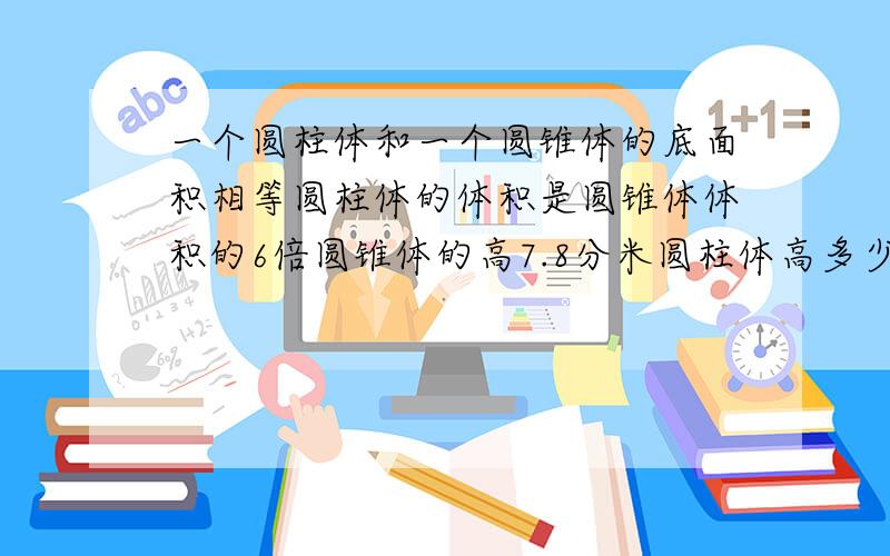 一个圆柱体和一个圆锥体的底面积相等圆柱体的体积是圆锥体体积的6倍圆锥体的高7.8分米圆柱体高多少分米