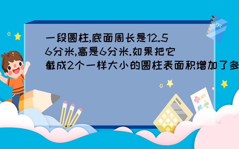 一段圆柱,底面周长是12.56分米,高是6分米.如果把它截成2个一样大小的圆柱表面积增加了多少如果截成3个一个用塑料薄膜覆盖的蔬菜大棚长10米,横截面是一个直径4米的半圆.覆盖这个大棚至少