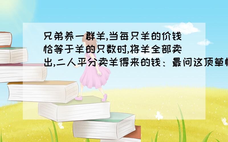 兄弟养一群羊,当每只羊的价钱恰等于羊的只数时,将羊全部卖出,二人平分卖羊得来的钱：最问这顶草帽多少