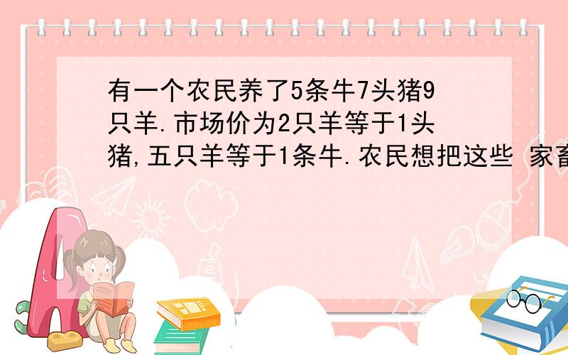 有一个农民养了5条牛7头猪9只羊.市场价为2只羊等于1头猪,五只羊等于1条牛.农民想把这些 家畜分给3个儿子,要求每人分得的家畜不但要数目相同,而且价值也要相等,应该怎样分呢?