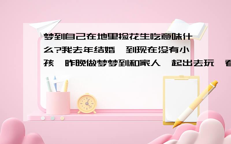 梦到自己在地里捡花生吃意味什么?我去年结婚,到现在没有小孩,昨晚做梦梦到和家人一起出去玩,看到一块已经收过的花生地,但里面还有很多花生,我就捡了一大把很成熟的吃完了.