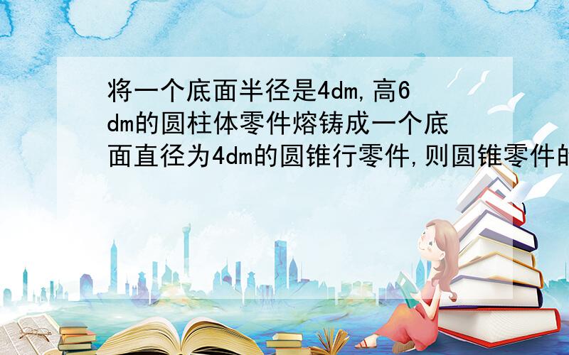 将一个底面半径是4dm,高6dm的圆柱体零件熔铸成一个底面直径为4dm的圆锥行零件,则圆锥零件的高是多少分米