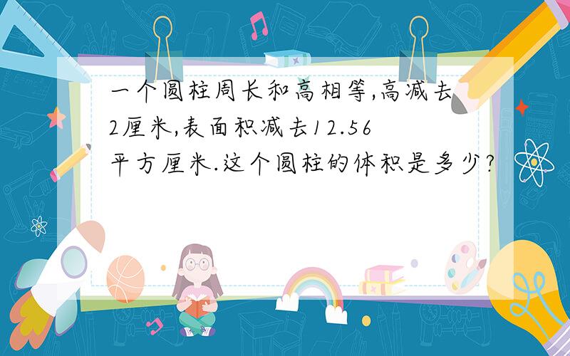 一个圆柱周长和高相等,高减去2厘米,表面积减去12.56平方厘米.这个圆柱的体积是多少?