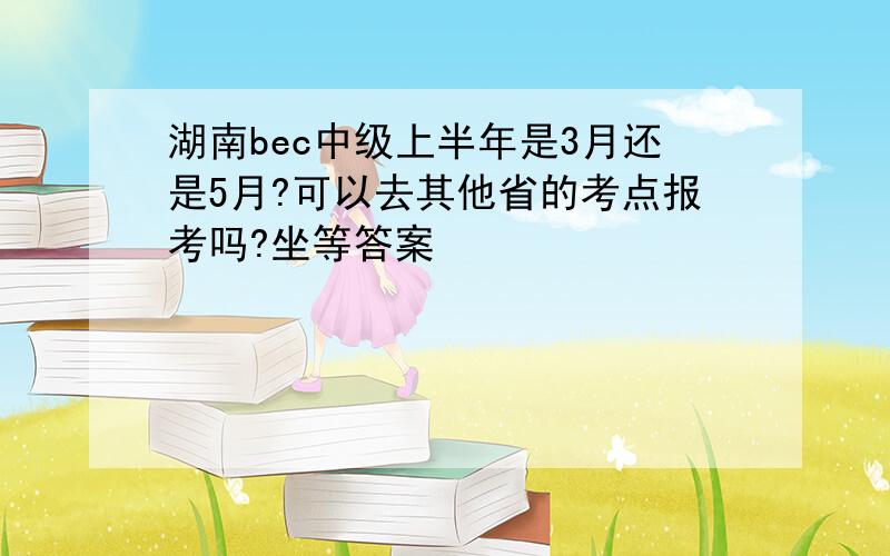 湖南bec中级上半年是3月还是5月?可以去其他省的考点报考吗?坐等答案