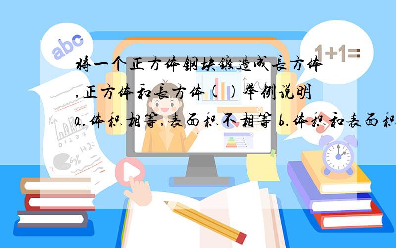 将一个正方体钢块锻造成长方体,正方体和长方体()举例说明a.体积相等,表面积不相等 b.体积和表面积都不相等 c.表面积相等,体积不相等