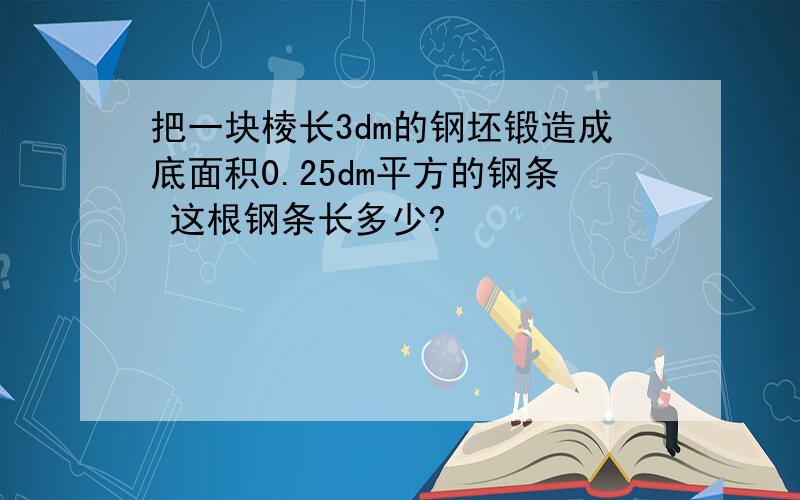 把一块棱长3dm的钢坯锻造成底面积0.25dm平方的钢条 这根钢条长多少?