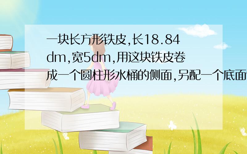 一块长方形铁皮,长18.84dm,宽5dm,用这块铁皮卷成一个圆柱形水桶的侧面,另配一个底面制成一个底面积最大的水桶.做这个水桶至少用去多少平方分米的铁皮?这个水桶最多可装水多少升?