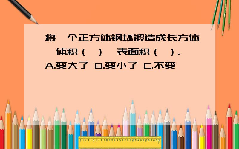 将一个正方体钢坯锻造成长方体,体积（ ）,表面积（ ）.A.变大了 B.变小了 C.不变