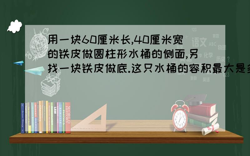 用一块60厘米长,40厘米宽的铁皮做圆柱形水桶的侧面,另找一块铁皮做底.这只水桶的容积最大是多少?算式