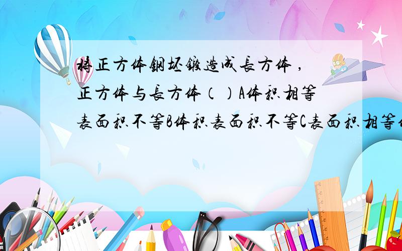 将正方体钢坯锻造成长方体 ,正方体与长方体（）A体积相等表面积不等B体积表面积不等C表面积相等体积不相