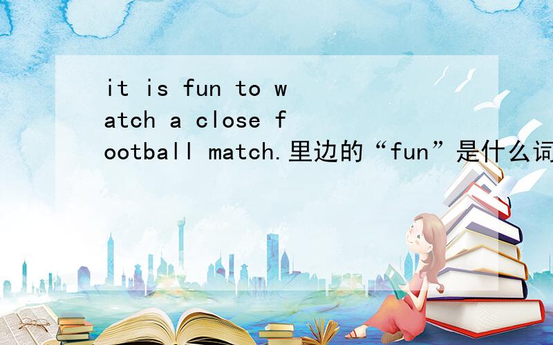 it is fun to watch a close football match.里边的“fun”是什么词性?怎么改成感叹句?我同学说是 名词诶..到底哪个对啊，有没有权威的解释？