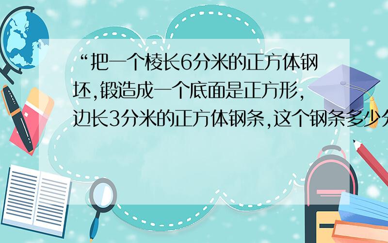 “把一个棱长6分米的正方体钢坯,锻造成一个底面是正方形,边长3分米的正方体钢条,这个钢条多少分米?”急!