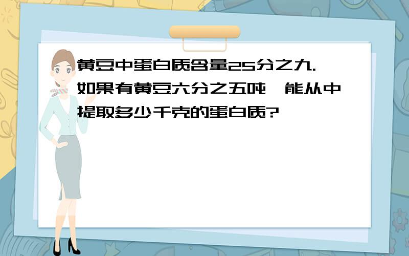 黄豆中蛋白质含量25分之九.如果有黄豆六分之五吨,能从中提取多少千克的蛋白质?