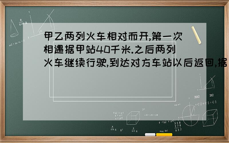 甲乙两列火车相对而开,第一次相遇据甲站40千米.之后两列火车继续行驶,到达对方车站以后返回,据乙站20千米处第二次相遇.问甲乙两站的距离?