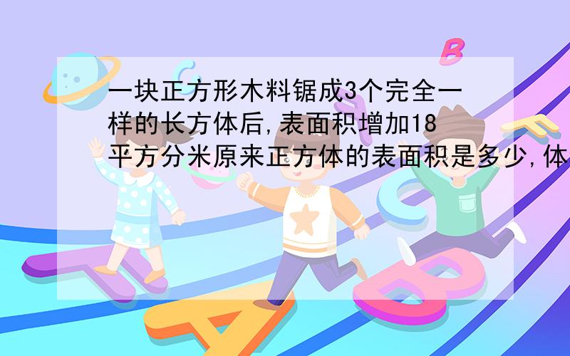 一块正方形木料锯成3个完全一样的长方体后,表面积增加18平方分米原来正方体的表面积是多少,体积呢要有具体算式和解题过程（明天考试了急）