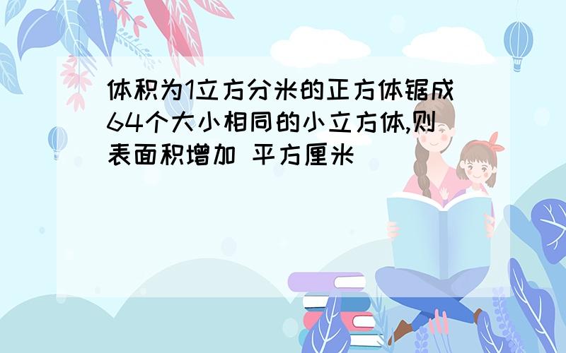 体积为1立方分米的正方体锯成64个大小相同的小立方体,则表面积增加 平方厘米