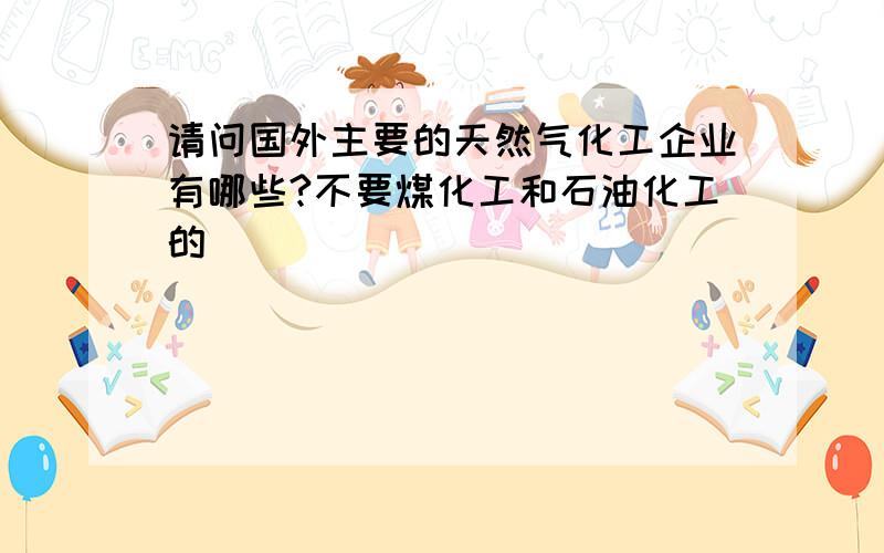 请问国外主要的天然气化工企业有哪些?不要煤化工和石油化工的