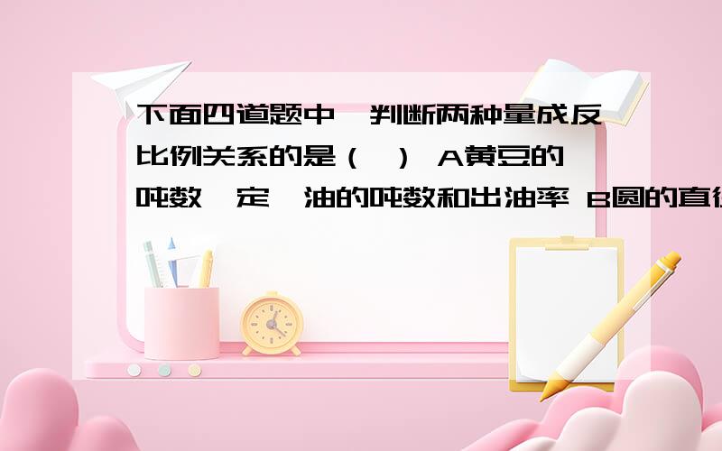 下面四道题中,判断两种量成反比例关系的是（ ） A黄豆的吨数一定,油的吨数和出油率 B圆的直径和圆周率C长方形的周长一定,它的长和宽D圆柱的体积一定,它的底面积和高2.甲队和乙队工作效