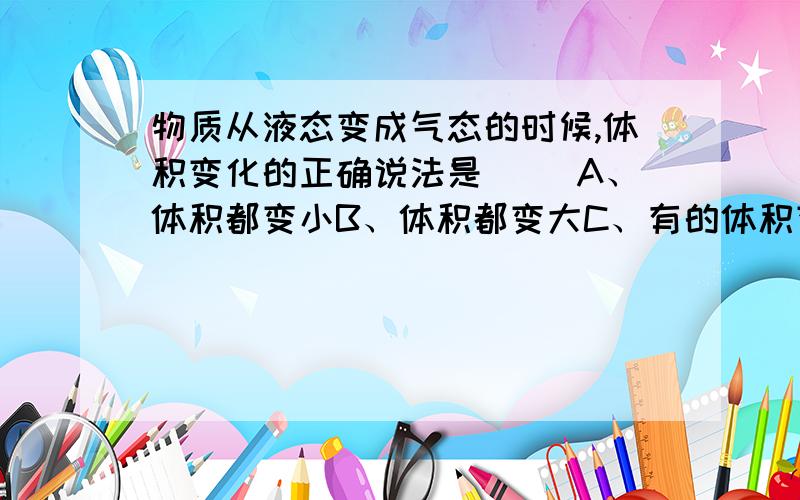 物质从液态变成气态的时候,体积变化的正确说法是（ ）A、体积都变小B、体积都变大C、有的体积变大,有的体积变小D、无法判断关于微观粒子的空间尺度,由小到大的排列顺序正确的是A、夸