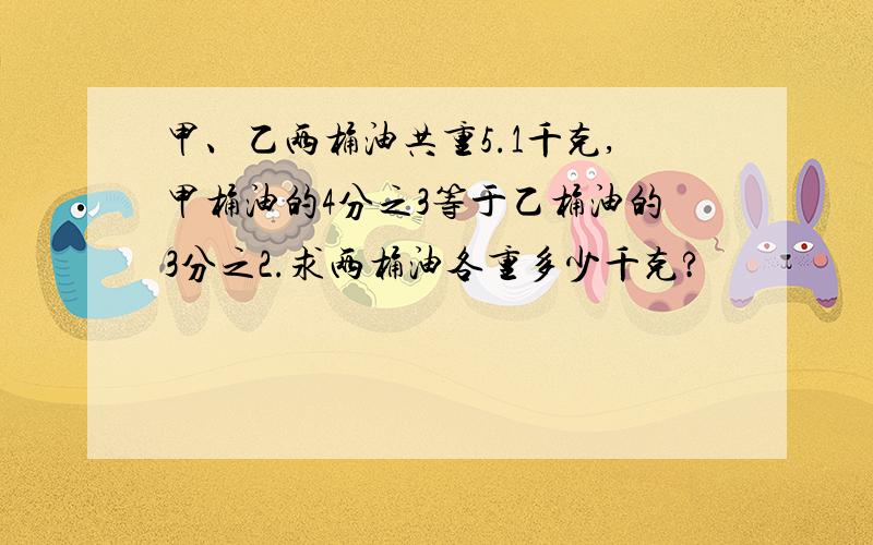 甲、乙两桶油共重5.1千克,甲桶油的4分之3等于乙桶油的3分之2.求两桶油各重多少千克?