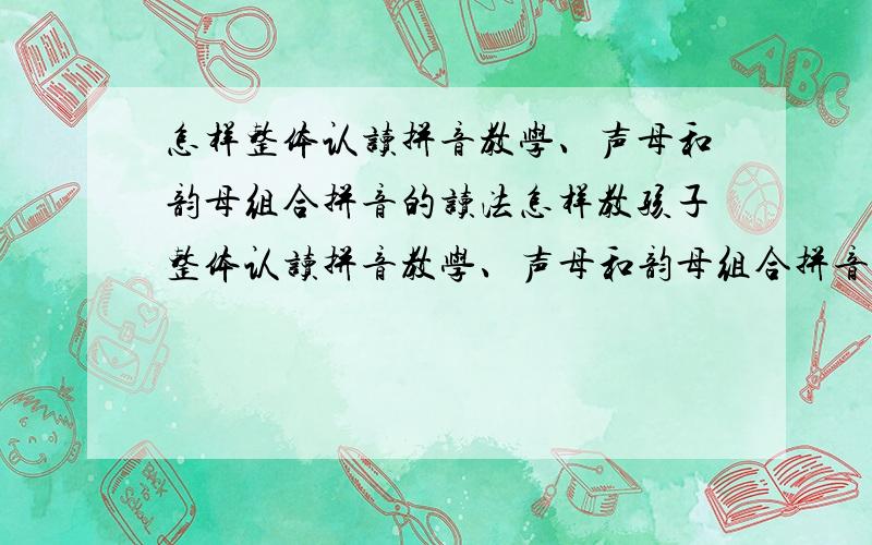 怎样整体认读拼音教学、声母和韵母组合拼音的读法怎样教孩子整体认读拼音教学、声母和韵母组合拼音的读法