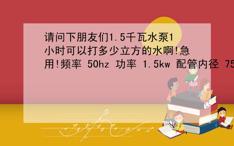 请问下朋友们1.5千瓦水泵1小时可以打多少立方的水啊!急用!频率 50hz 功率 1.5kw 配管内径 75mm 流量 40立方米/时 扬程 7m